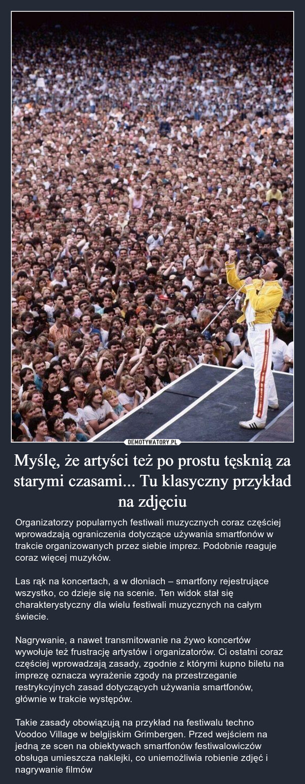 Myślę, że artyści też po prostu tęsknią za starymi czasami... Tu klasyczny przykład na zdjęciu – Organizatorzy popularnych festiwali muzycznych coraz częściej wprowadzają ograniczenia dotyczące używania smartfonów w trakcie organizowanych przez siebie imprez. Podobnie reaguje coraz więcej muzyków.Las rąk na koncertach, a w dłoniach – smartfony rejestrujące wszystko, co dzieje się na scenie. Ten widok stał się charakterystyczny dla wielu festiwali muzycznych na całym świecie.Nagrywanie, a nawet transmitowanie na żywo koncertów wywołuje też frustrację artystów i organizatorów. Ci ostatni coraz częściej wprowadzają zasady, zgodnie z którymi kupno biletu na imprezę oznacza wyrażenie zgody na przestrzeganie restrykcyjnych zasad dotyczących używania smartfonów, głównie w trakcie występów.Takie zasady obowiązują na przykład na festiwalu techno Voodoo Village w belgijskim Grimbergen. Przed wejściem na jedną ze scen na obiektywach smartfonów festiwalowiczów obsługa umieszcza naklejki, co uniemożliwia robienie zdjęć i nagrywanie filmów 