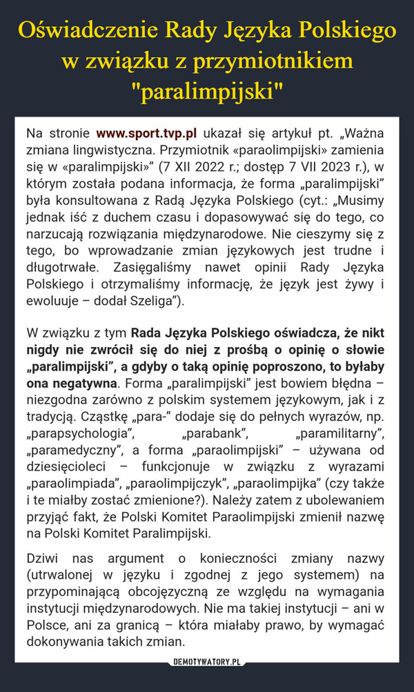  –  Na stronie www.sport.tvp.pl ukazał się artykuł pt. „Ważnazmiana lingwistyczna. Przymiotnik «paraolimpijski» zamieniasię w <paralimpijski»" (7 XII 2022 r.; dostęp 7 VII 2023 r.), wktórym została podana informacja, że forma „paralimpijski"była konsultowana z Radą Języka Polskiego (cyt.: „Musimyjednak iść z duchem czasu i dopasowywać się do tego, conarzucają rozwiązania międzynarodowe. Nie cieszymy się ztego, bo wprowadzanie zmian językowych jest trudne idługotrwałe. Zasięgaliśmy nawet opinii Rady JęzykaPolskiego i otrzymaliśmy informację, że język jest żywy iewoluuje - dodał Szeliga").W związku z tym Rada Języka Polskiego oświadcza, że niktnigdy nie zwrócił się do niej z prośbą o opinię o słowie„paralimpijski”, a gdyby o taką opinię poproszono, to byłabyona negatywna. Forma „paralimpijski" jest bowiem błędna -niezgodna zarówno z polskim systemem językowym, jak i ztradycją. Cząstkę „para-" dodaje się do pełnych wyrazów, np."parapsychologia",„paramilitarny",„paramedyczny”, a forma „paraolimpijski" używana oddziesięcioleci funkcjonuje w związku z wyrazami„paraolimpiada", „paraolimpijczyk", „paraolimpijka" (czy takżei te miałby zostać zmienione?). Należy zatem z ubolewaniemprzyjąć fakt, że Polski Komitet Paraolimpijski zmienił nazwęna Polski Komitet Paralimpijski.„parabank",Dziwi nas argument o konieczności zmiany nazwy(utrwalonej w języku i zgodnej z jego systemem) naprzypominającą obcojęzyczną ze względu na wymaganiainstytucji międzynarodowych. Nie ma takiej instytucji - ani wPolsce, ani za granicą - która miałaby prawo, by wymagaćdokonywania takich zmian.