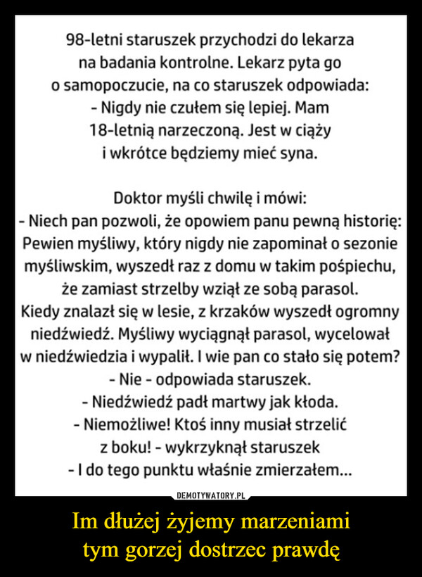 Im dłużej żyjemy marzeniamitym gorzej dostrzec prawdę –  98-letni staruszek przychodzi do lekarzana badania kontrolne. Lekarz pyta goo samopoczucie, na co staruszek odpowiada:- Nigdy nie czułem się lepiej. Mam18-letnią narzeczoną. Jest w ciążyi wkrótce będziemy mieć syna.Doktor myśli chwilę i mówi:- Niech pan pozwoli, że opowiem panu pewną historię:Pewien myśliwy, który nigdy nie zapominał o sezoniemyśliwskim, wyszedł raz z domu w takim pośpiechu,że zamiast strzelby wziął ze sobą parasol.Kiedy znalazł się w lesie, z krzaków wyszedł ogromnyniedźwiedź. Myśliwy wyciągnął parasol, wycelowałw niedźwiedzia i wypalił. I wie pan co stało się potem?- Nie odpowiada staruszek.- Niedźwiedź padł martwy jak kłoda.- Niemożliwe! Ktoś inny musiał strzelićz boku! - wykrzyknął staruszek- I do tego punktu właśnie zmierzałem...