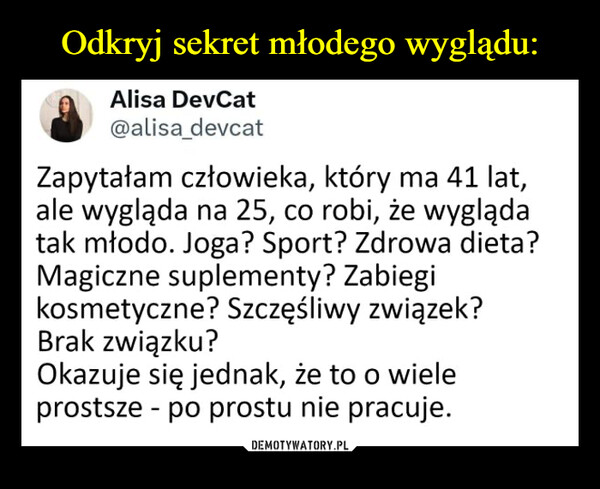  –  Alisa DevCat@alisa_devcatZapytałam człowieka, który ma 41 lat,ale wygląda na 25, co robi, że wyglądatak młodo. Joga? Sport? Zdrowa dieta?Magiczne suplementy? Zabiegikosmetyczne? Szczęśliwy związek?Brak związku?Okazuje się jednak, że to o wieleprostsze po prostu nie pracuje.