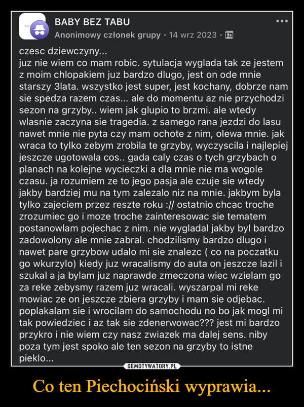 Co ten Piechociński wyprawia... –  BABY BEZ TABUhabry•Anonimowy członek grupy 14 wrz 2023czesc dziewczyny...juz nie wiem co mam robic. sytulacja wyglada tak ze jestemz moim chlopakiem juz bardzo dlugo, jest on ode mniestarszy 3lata. wszystko jest super, jest kochany, dobrze namsie spedza razem czas... ale do momentu az nie przychodzisezon na grzyby.. wiem jak glupio to brzmi. ale wtedywlasnie zaczyna sie tragedia. z samego rana jezdzi do lasunawet mnie nie pyta czy mam ochote z nim, olewa mnie. jakwraca to tylko zebym zrobila te grzyby, wyczyscila i najlepiejjeszcze ugotowala cos.. gada caly czas o tych grzybach oplanach na kolejne wycieczki a dla mnie nie ma wogoleczasu. ja rozumiem ze to jego pasja ale czuje sie wtedyjakby bardziej mu na tym zalezalo niz na mnie. jakbym bylatylko zajeciem przez reszte roku :// ostatnio chcac trochezrozumiec go i moze troche zainteresowac sie tematempostanowlam pojechac z nim. nie wygladal jakby byl bardzozadowolony ale mnie zabral. chodzilismy bardzo dlugo inawet pare grzybow udalo mi sie znalezc ( co na poczatkugo wkurzylo) kiedy juz wracalismy do auta on jeszcze lazil iszukal a ja bylam juz naprawde zmeczona wiec wzielam goza reke zebysmy razem juz wracali. wyszarpal mi rekemowiac ze on jeszcze zbiera grzyby i mam sie odjebac.poplakalam sie i wrocilam do samochodu no bo jak mogl mitak powiedziec i az tak sie zdenerwowac??? jest mi bardzoprzykro i nie wiem czy nasz zwiazek ma dalej sens. nibypoza tym jest spoko ale ten sezon na grzyby to istnepieklo...