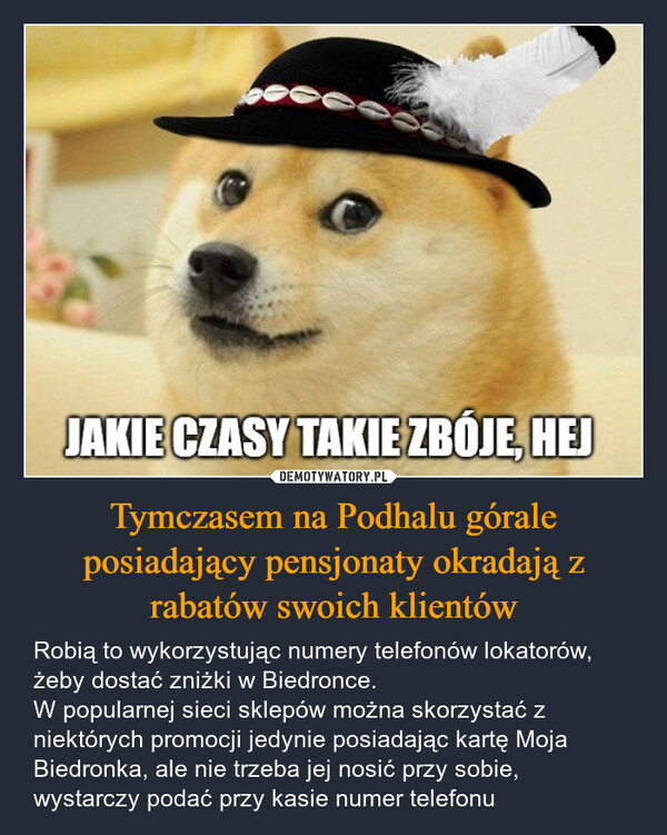 Tymczasem na Podhalu górale posiadający pensjonaty okradają z rabatów swoich klientów – Robią to wykorzystując numery telefonów lokatorów, żeby dostać zniżki w Biedronce. W popularnej sieci sklepów można skorzystać z niektórych promocji jedynie posiadając kartę Moja Biedronka, ale nie trzeba jej nosić przy sobie, wystarczy podać przy kasie numer telefonu JAKIE CZASY TAKIE ZBOJE, HEJ