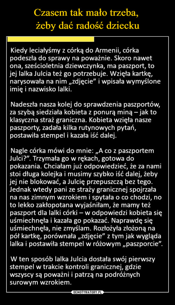  –  Kiedy leciałyśmy z córką do Armenii, córkapodeszła do sprawy na poważnie. Skoro nawetona, sześcioletnia dziewczynka, ma paszport, tojej lalka Julcia też go potrzebuje. Wzięła kartkę,narysowała na nim „zdjęcie” i wpisała wymyśloneimię i nazwisko lalki.Nadeszła nasza kolej do sprawdzenia paszportów,za szybą siedziała kobieta z ponurą miną - jak toklasyczna straż graniczna. Kobieta wzięła naszepaszporty, zadała kilka rutynowych pytań,postawiła stempel i kazała iść dalej.Nagle córka mówi do mnie: „A co z paszportemJulci?". Trzymała go w rękach, gotowa dopokazania. Chciałam już odpowiedzieć, że za namistoi długa kolejka i musimy szybko iść dalej, żebyjej nie blokować, a Julcię przepuszczą bez tego.Jednak wtedy pani ze straży granicznej spojrzałana nas zimnym wzrokiem i spytała o co chodzi, noto lekko zakłopotana wyjaśniłam, że mamy teżpaszport dla lalki córki - w odpowiedzi kobieta sięuśmiechnęła i kazała go pokazać. Naprawdę sięuśmiechnęła, nie zmyślam. Rozłożyła złożoną napół kartkę, porównała „zdjęcie" z tym jak wyglądalalka i postawiła stempel w różowym,,paszporcie".W ten sposób lalka Julcia dostała swój pierwszystempel w trakcie kontroli granicznej, gdziewszyscy są poważni i patrzą na podróżnychsurowym wzrokiem.