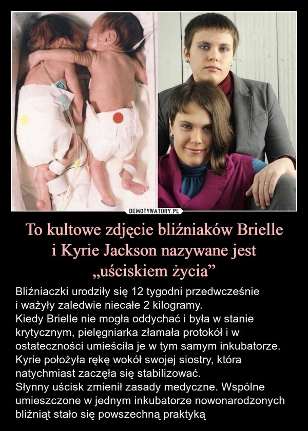 To kultowe zdjęcie bliźniaków Briellei Kyrie Jackson nazywane jest„uściskiem życia” – Bliźniaczki urodziły się 12 tygodni przedwcześniei ważyły zaledwie niecałe 2 kilogramy.Kiedy Brielle nie mogła oddychać i była w stanie krytycznym, pielęgniarka złamała protokół i w ostateczności umieściła je w tym samym inkubatorze. Kyrie położyła rękę wokół swojej siostry, która natychmiast zaczęła się stabilizować. Słynny uścisk zmienił zasady medyczne. Wspólne umieszczone w jednym inkubatorze nowonarodzonych bliźniąt stało się powszechną praktyką Bliźniaczki urodziły się 12 tygodni przedwcześnie i ważyły zaledwie niecałe 2 kilogramy.Kiedy Brielle nie mogła oddychać i była w stanie krytycznym, pielęgniarka złamała protokół i w ostateczności umieściła je w tym samym inkubatorze. Kyrie położyła rękę wokół swojej siostry, która natychmiast zaczęła się stabilizować. Słynny uścisk zmienił zasady medyczne. Wspólne łóżeczka nowonarodzonych bliźniąt stało się powszechną praktyką