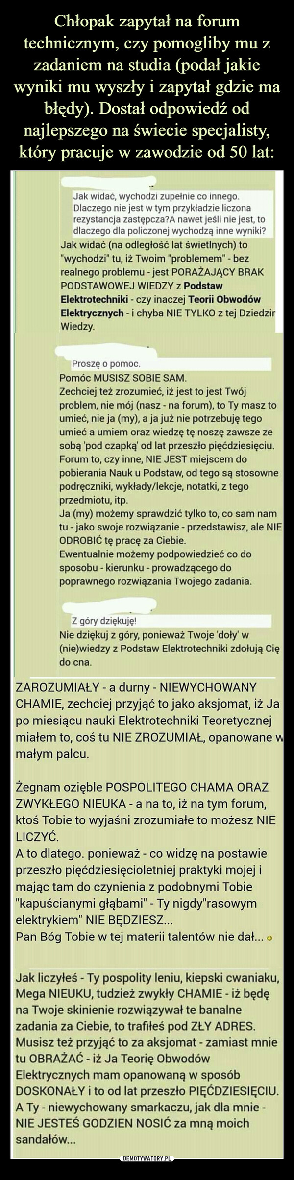  –  Jak widać, wychodzi zupełnie co innego.Dlaczego nie jest w tym przykładzie liczonarezystancja zastępcza?A nawet jeśli nie jest, todlaczego dla policzonej wychodzą inne wyniki?Jak widać (na odległość lat świetlnych) to"wychodzi" tu, iż Twoim "problemem" - bezrealnego problemu - jest PORAŻAJĄCY BRAKPODSTAWOWEJ WIEDZY z PodstawElektrotechniki - czy inaczej Teorii ObwodówElektrycznych i chyba NIE TYLKO z tej DziedzirWiedzy.Proszę o pomoc.Pomóc MUSISZ SOBIE SAM.Zechciej też zrozumieć, iż jest to jest Twójproblem, nie mój (nasz - na forum), to Ty masz toumieć, nie ja (my), a ja już nie potrzebuję tegoumieć a umiem oraz wiedzę tę noszę zawsze zesobą 'pod czapką od lat przeszło pięćdziesięciu.Forum to, czy inne, NIE JEST miejscem dopobierania Nauk u Podstaw, od tego są stosownepodręczniki, wykłady/lekcje, notatki, z tegoprzedmiotu, itp.Ja (my) możemy sprawdzić tylko to, co sam namtu - jako swoje rozwiązanie - przedstawisz, ale NIEODROBIĆ tę pracę za Ciebie.Ewentualnie możemy podpowiedzieć co dosposobu - kierunku - prowadzącego dopoprawnego rozwiązania Twojego zadania.Z góry dziękuję!Nie dziękuj z góry, ponieważ Twoje 'doły' w(nie)wiedzy z Podstaw Elektrotechniki zdołują Ciędo cna.ZAROZUMIAŁY - a durny - NIEWYCHOWANYCHAMIE, zechciej przyjąć to jako aksjomat, iż Japo miesiącu nauki Elektrotechniki Teoretycznejmiałem to, coś tu NIE ZROZUMIAŁ, opanowane wmałym palcu.Żegnam ozięble POSPOLITEGO CHAMA ORAZZWYKŁEGO NIEUKA - a na to, iż na tym forum,ktoś Tobie to wyjaśni zrozumiałe to możesz NIELICZYĆ.A to dlatego. ponieważ - co widzę na postawieprzeszło pięćdziesięcioletniej praktyki mojej imając tam do czynienia z podobnymi Tobie"kapuścianymi głąbami" - Ty nigdy"rasowymelektrykiem" NIE BĘDZIESZ...Pan Bóg Tobie w tej materii talentów nie dał...Jak liczyłeś - Ty pospolity leniu, kiepski cwaniaku,Mega NIEUKU, tudzież zwykły CHAMIE - iż będęna Twoje skinienie rozwiązywał te banalnezadania za Ciebie, to trafiłeś pod ZŁY ADRES.Musisz też przyjąć to za aksjomat - zamiast mnietu OBRAŻAĆ - iż Ja Teorię ObwodówElektrycznych mam opanowaną w sposóbDOSKONAŁY i to od lat przeszło PIĘĆDZIESIĘCIU.A Ty - niewychowany smarkaczu, jak dla mnie -NIE JESTEŚ GODZIEN NOSIĆ za mną moichsandałów...