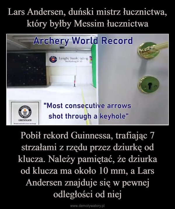 Pobił rekord Guinnessa, trafiając 7 strzałami z rzędu przez dziurkę od klucza. Należy pamiętać, że dziurkaod klucza ma około 10 mm, a Lars Andersen znajduje się w pewnej odległości od niej –  Archery World RecordLyngby Buesky telangBusking for allCERTIFICATE"Most consecutive arrowsshot through a keyhole"