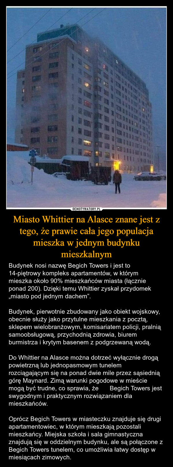 Miasto Whittier na Alasce znane jest z tego, że prawie cała jego populacja mieszka w jednym budynku mieszkalnym – Budynek nosi nazwę Begich Towers i jest to 14-piętrowy kompleks apartamentów, w którym mieszka około 90% mieszkańców miasta (łącznie ponad 200). Dzięki temu Whittier zyskał przydomek „miasto pod jednym dachem”.Budynek, pierwotnie zbudowany jako obiekt wojskowy, obecnie służy jako przytulne mieszkania z pocztą, sklepem wielobranżowym, komisariatem policji, pralnią samoobsługową, przychodnią zdrowia, biurem burmistrza i krytym basenem z podgrzewaną wodą.Do Whittier na Alasce można dotrzeć wyłącznie drogą powietrzną lub jednopasmowym tunelem rozciągającym się na ponad dwie mile przez sąsiednią górę Maynard. Zimą warunki pogodowe w mieście mogą być trudne, co sprawia, że ​​Begich Towers jest swygodnym i praktycznym rozwiązaniem dla mieszkańców.Oprócz Begich Towers w miasteczku znajduje się drugi apartamentowiec, w którym mieszkają pozostali mieszkańcy. Miejska szkoła i sala gimnastyczna znajdują się w oddzielnym budynku, ale są połączone z Begich Towers tunelem, co umożliwia łatwy dostęp w miesiącach zimowych. 