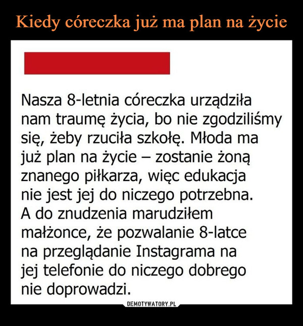  –  Nasza 8-letnia córeczka urządziłanam traumę życia, bo nie zgodziliśmysię, żeby rzuciła szkołę. Młoda majuż plan na życie - zostanie żonąznanego piłkarza, więc edukacjanie jest jej do niczego potrzebna.A do znudzenia marudziłemmałżonce, że pozwalanie 8-latcena przeglądanie Instagrama najej telefonie do niczego dobregonie doprowadzi.