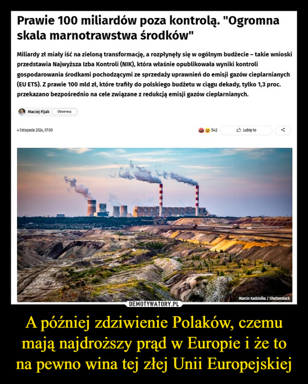 A później zdziwienie Polaków, czemu mają najdroższy prąd w Europie i że to na pewno wina tej złej Unii Europejskiej –  Prawie 100 miliardów poza kontrolą. "Ogromnaskala marnotrawstwa środków"Miliardy zł miały iść na zieloną transformację, a rozpłynęły się w ogólnym budżecie - takie wnioskiprzedstawia Najwyższa Izba Kontroli (NIK), która właśnie opublikowała wyniki kontroligospodarowania środkami pochodzącymi ze sprzedaży uprawnień do emisji gazów cieplarnianych(EU ETS). Z prawie 100 mld zł, które trafiły do polskiego budżetu w ciągu dekady, tylko 1,3 proc.przekazano bezpośrednio na cele związane z redukcją emisji gazów cieplarnianych.Maciej Fijak Obserwuj4 listopada 2024, 07:00542Lubię toMarcin Kadziolka / Shutterstock