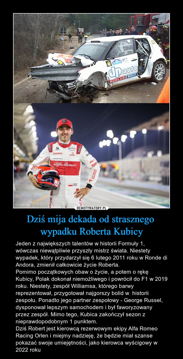 Dziś mija dekada od strasznego wypadku Roberta Kubicy – Jeden z największych talentów w historii Formuły 1, wówczas niewątpliwie przyszły mistrz świata. Niestety wypadek, który przydarzył się 6 lutego 2011 roku w Ronde di Andora, zmienił całkowicie życie Roberta.Pomimo początkowych obaw o życie, a potem o rękę Kubicy, Polak dokonał niemożliwego i powrócił do F1 w 2019 roku. Niestety, zespół Williamsa, którego barwy reprezentował, przygotował najgorszy bolid w  historii zespołu. Ponadto jego partner zespołowy - George Russel, dysponował lepszym samochodem i był faworyzowany przez zespół. Mimo tego, Kubica zakończył sezon z nieprawdopodobnym 1 punktem. Dziś Robert jest kierowcą rezerwowym ekipy Alfa Romeo Racing Orlen i miejmy nadzieję, że będzie miał szanse pokazać swoje umiejętności, jako kierowca wyścigowy w 2022 roku 