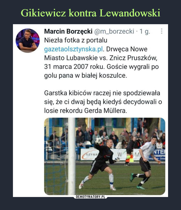  –  Marcin Borzęcki @m_borzecki ■ 1 g.Niezła fotka z portalugazetaolsztynska.pl. Drwęca NoweMiasto Lubawskie vs. Znicz Pruszków,31 marca 2007 roku. Goście wygrali pogolu pana w białej koszulce.Garstka kibiców raczej nie spodziewałasię, że ci dwaj będą kiedyś decydowali olosie rekordu Gerda Mullera.