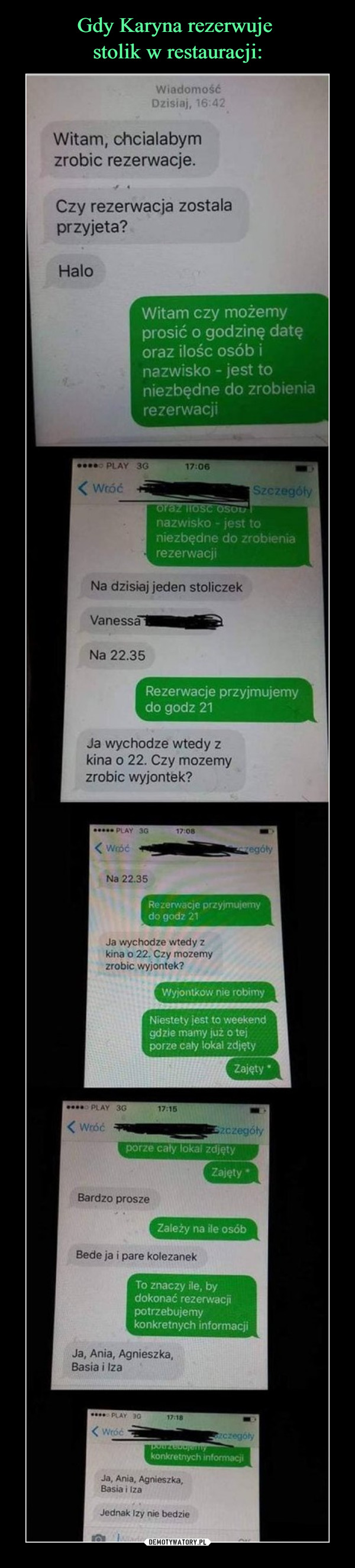  –  Rezerwacje przyjmujemy do godz 21 Rezerwacje przyjmujemy do godz 21 Witam, chcialabym zrobic rezerwacje. Czy rezerwacja zostala przyjeta? Halo Witam czy możemy prosić o godzinę datę oraz ilośc osób i nazwisko - jest to niezbędne do zrobienia rezerwacji nazwisko - jest to niezbędne do zrobienia rezerwacji Na dzisiaj jeden stoliczek VanessaillallWi Na 22.35 Ja wychodze wtedy z kina o 22. Czy mozemy zrobic wyjontek? 1 i(' 17'06 Na 22.35 Ja wychodze wtedy z kina o 22. Czy mozemy zrobic wyjontek? Wyjontkow nie robimy Niestety jest to weekend gdzie marny już o tej porze cały lokal zdjęty •••• nVty 3G 17:15 < Wróc ark' zczególy Bardzo prosze Bede ja i pare kolezanek To znaczy Be, by dokonać rezerwacji potrzebujemy konkretnych informacji Ja, Ania, Agnieszka, Basia i łza Ja. Ania, Agnieszka, Basia i łza