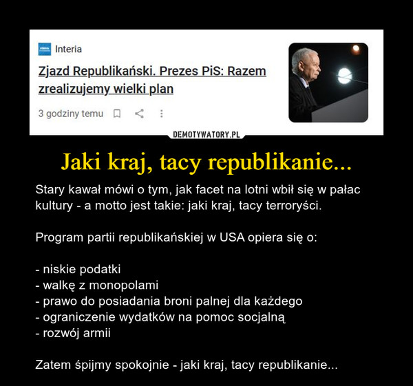 Jaki kraj, tacy republikanie... – Stary kawał mówi o tym, jak facet na lotni wbił się w pałac kultury - a motto jest takie: jaki kraj, tacy terroryści.Program partii republikańskiej w USA opiera się o:- niskie podatki- walkę z monopolami- prawo do posiadania broni palnej dla każdego- ograniczenie wydatków na pomoc socjalną- rozwój armiiZatem śpijmy spokojnie - jaki kraj, tacy republikanie... InteriaZjazd Republikański. Prezes PiS: Razemzrealizujemy wielki plan3 godziny temu   □ :