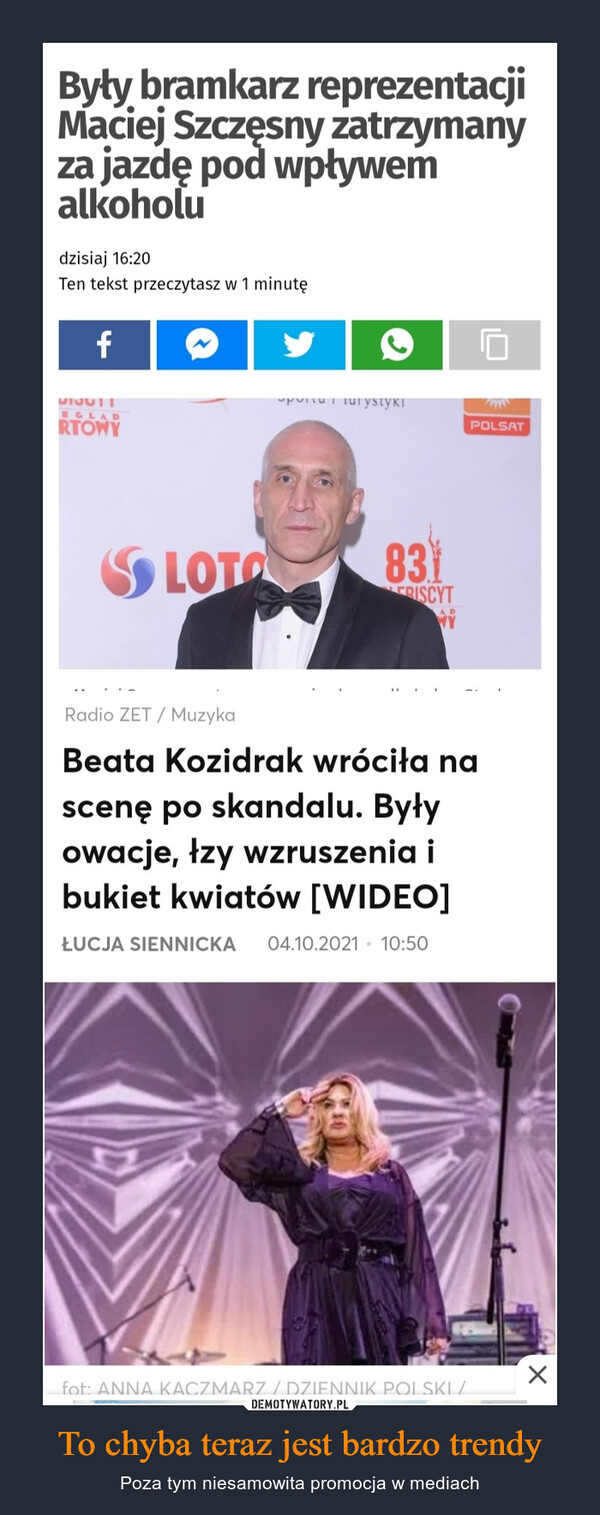 To chyba teraz jest bardzo trendy – Poza tym niesamowita promocja w mediach Były bramkarz reprezentacji Maciej Szczęsny zatrzymany za jazdę pod wpływem alkoholu dzisiaj 16:20 Ten tekst przeczytasz w 1 minutę . . _ Radio ZET / Muzyka Beata Kozidrak wróciła na scenę po skandalu. Były owacje, łzy wzruszenia i bukiet kwiatów [WIDEO] tUCJA SIENNICKA 04.10 2021 10'50