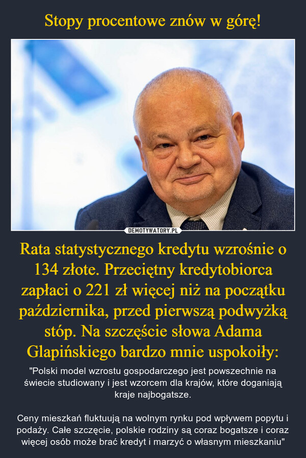 Rata statystycznego kredytu wzrośnie o 134 złote. Przeciętny kredytobiorca zapłaci o 221 zł więcej niż na początku października, przed pierwszą podwyżką stóp. Na szczęście słowa Adama Glapińskiego bardzo mnie uspokoiły: – "Polski model wzrostu gospodarczego jest powszechnie na świecie studiowany i jest wzorcem dla krajów, które doganiają kraje najbogatsze.Ceny mieszkań fluktuują na wolnym rynku pod wpływem popytu i podaży. Całe szczęcie, polskie rodziny są coraz bogatsze i coraz więcej osób może brać kredyt i marzyć o własnym mieszkaniu" 