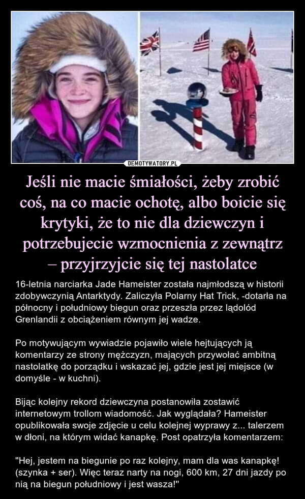 Jeśli nie macie śmiałości, żeby zrobić coś, na co macie ochotę, albo boicie się krytyki, że to nie dla dziewczyn i potrzebujecie wzmocnienia z zewnątrz– przyjrzyjcie się tej nastolatce – 16-letnia narciarka Jade Hameister została najmłodszą w historii zdobywczynią Antarktydy. Zaliczyła Polarny Hat Trick, -dotarła na północny i południowy biegun oraz przeszła przez lądolód Grenlandii z obciążeniem równym jej wadze.Po motywującym wywiadzie pojawiło wiele hejtujących ją komentarzy ze strony mężczyzn, mających przywołać ambitną nastolatkę do porządku i wskazać jej, gdzie jest jej miejsce (w domyśle - w kuchni).Bijąc kolejny rekord dziewczyna postanowiła zostawić internetowym trollom wiadomość. Jak wyglądała? Hameister opublikowała swoje zdjęcie u celu kolejnej wyprawy z... talerzem w dłoni, na którym widać kanapkę. Post opatrzyła komentarzem:''Hej, jestem na biegunie po raz kolejny, mam dla was kanapkę! (szynka + ser). Więc teraz narty na nogi, 600 km, 27 dni jazdy po nią na biegun południowy i jest wasza!'' 16-letnia narciarka Jade Hameister została najmłodszą w historii zdobywczynią Antarktydy. Zaliczyła Polarny Hat Trick, -dotarła na północny i południowy biegun oraz przeszła przez lądolód Grenlandii z obciążeniem równym jej wadze.Po motywującym wywiadzie pojawiło wiele hejtujących ją komentarzy ze strony mężczyzn, mających przywołać ambitną nastolatkę do porządku i wskazać jej, gdzie jest jej miejsce (w domyśle - w kuchni).Bijąc kolejny rekord dziewczyna postanowiła zostawić internetowym trollom wiadomość. Jak wyglądała? Hameister opublikowała swoje zdjęcie u celu kolejnej wyprawy z... talerzem w dłoni, na którym widać kanapkę. Post opatrzyła komentarzem:''Hej, jestem na biegunie po raz kolejny, mam dla was kanapkę! (szynka + ser). Więc teraz narty na nogi, 600 km, 27 dni jazdy po nią na biegun południowy i jest wasza!''