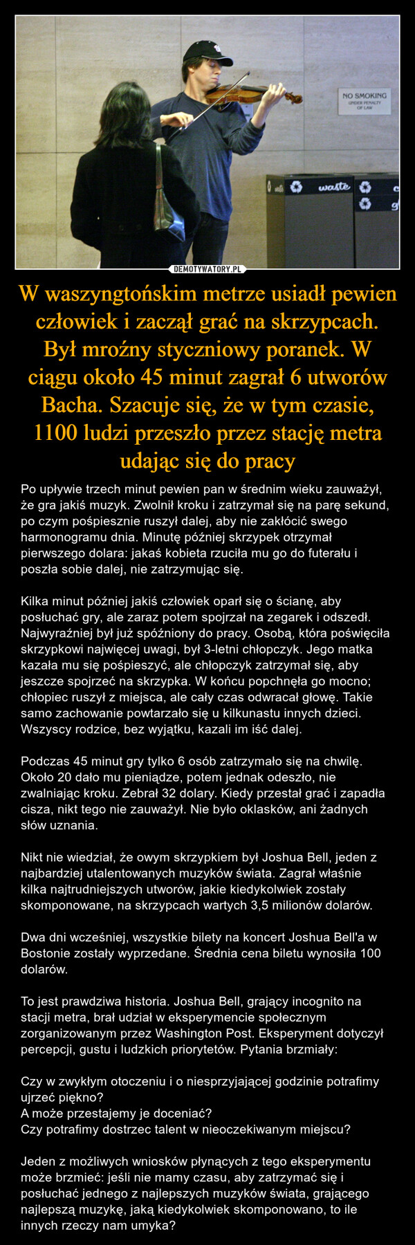 W waszyngtońskim metrze usiadł pewien człowiek i zaczął grać na skrzypcach. Był mroźny styczniowy poranek. W ciągu około 45 minut zagrał 6 utworów Bacha. Szacuje się, że w tym czasie, 1100 ludzi przeszło przez stację metra udając się do pracy – Po upływie trzech minut pewien pan w średnim wieku zauważył, że gra jakiś muzyk. Zwolnił kroku i zatrzymał się na parę sekund, po czym pośpiesznie ruszył dalej, aby nie zakłócić swego harmonogramu dnia. Minutę później skrzypek otrzymał pierwszego dolara: jakaś kobieta rzuciła mu go do futerału i poszła sobie dalej, nie zatrzymując się.Kilka minut później jakiś człowiek oparł się o ścianę, aby posłuchać gry, ale zaraz potem spojrzał na zegarek i odszedł. Najwyraźniej był już spóźniony do pracy. Osobą, która poświęciła skrzypkowi najwięcej uwagi, był 3-letni chłopczyk. Jego matka kazała mu się pośpieszyć, ale chłopczyk zatrzymał się, aby jeszcze spojrzeć na skrzypka. W końcu popchnęła go mocno; chłopiec ruszył z miejsca, ale cały czas odwracał głowę. Takie samo zachowanie powtarzało się u kilkunastu innych dzieci. Wszyscy rodzice, bez wyjątku, kazali im iść dalej.Podczas 45 minut gry tylko 6 osób zatrzymało się na chwilę. Około 20 dało mu pieniądze, potem jednak odeszło, nie zwalniając kroku. Zebrał 32 dolary. Kiedy przestał grać i zapadła cisza, nikt tego nie zauważył. Nie było oklasków, ani żadnych słów uznania.Nikt nie wiedział, że owym skrzypkiem był Joshua Bell, jeden z najbardziej utalentowanych muzyków świata. Zagrał właśnie kilka najtrudniejszych utworów, jakie kiedykolwiek zostały skomponowane, na skrzypcach wartych 3,5 milionów dolarów.Dwa dni wcześniej, wszystkie bilety na koncert Joshua Bell'a w Bostonie zostały wyprzedane. Średnia cena biletu wynosiła 100 dolarów.To jest prawdziwa historia. Joshua Bell, grający incognito na stacji metra, brał udział w eksperymencie społecznym zorganizowanym przez Washington Post. Eksperyment dotyczył percepcji, gustu i ludzkich priorytetów. Pytania brzmiały:Czy w zwykłym otoczeniu i o niesprzyjającej godzinie potrafimy ujrzeć piękno?A może przestajemy je doceniać?Czy potrafimy dostrzec talent w nieoczekiwanym miejscu?Jeden z możliwych wniosków płynących z tego eksperymentu może brzmieć: jeśli nie mamy czasu, aby zatrzymać się i posłuchać jednego z najlepszych muzyków świata, grającego najlepszą muzykę, jaką kiedykolwiek skomponowano, to ile innych rzeczy nam umyka? 