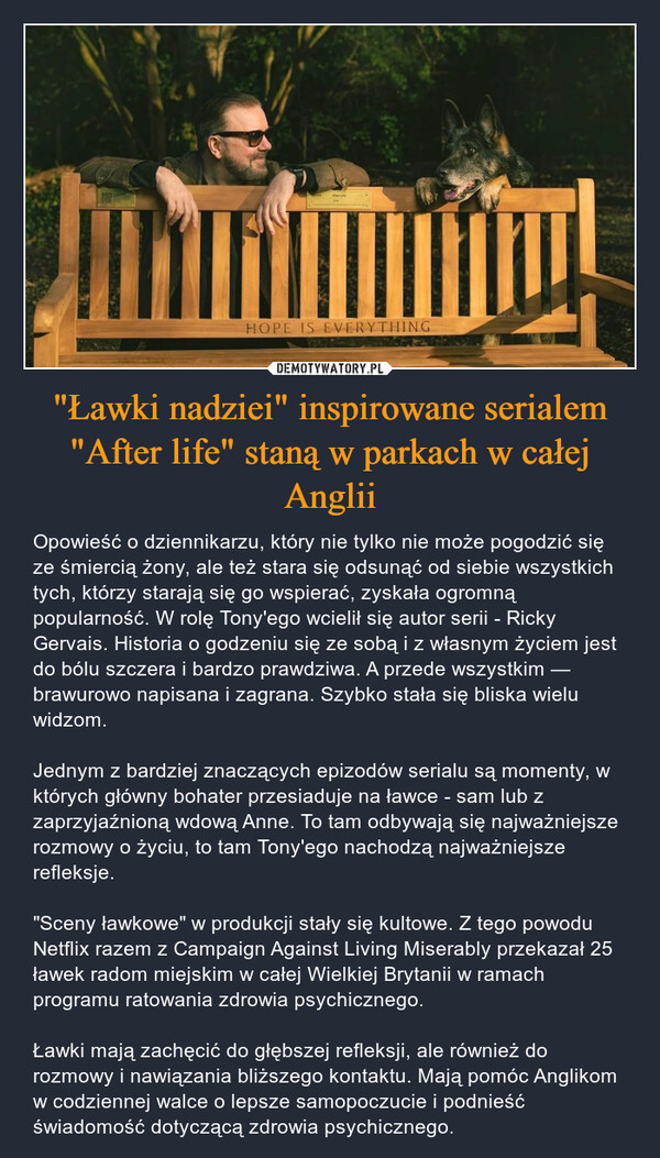 "Ławki nadziei" inspirowane serialem "After life" staną w parkach w całej Anglii – Opowieść o dziennikarzu, który nie tylko nie może pogodzić się ze śmiercią żony, ale też stara się odsunąć od siebie wszystkich tych, którzy starają się go wspierać, zyskała ogromną popularność. W rolę Tony'ego wcielił się autor serii - Ricky Gervais. Historia o godzeniu się ze sobą i z własnym życiem jest do bólu szczera i bardzo prawdziwa. A przede wszystkim — brawurowo napisana i zagrana. Szybko stała się bliska wielu widzom.Jednym z bardziej znaczących epizodów serialu są momenty, w których główny bohater przesiaduje na ławce - sam lub z zaprzyjaźnioną wdową Anne. To tam odbywają się najważniejsze rozmowy o życiu, to tam Tony'ego nachodzą najważniejsze refleksje."Sceny ławkowe" w produkcji stały się kultowe. Z tego powodu Netflix razem z Campaign Against Living Miserably przekazał 25 ławek radom miejskim w całej Wielkiej Brytanii w ramach programu ratowania zdrowia psychicznego.Ławki mają zachęcić do głębszej refleksji, ale również do rozmowy i nawiązania bliższego kontaktu. Mają pomóc Anglikom w codziennej walce o lepsze samopoczucie i podnieść świadomość dotyczącą zdrowia psychicznego. 