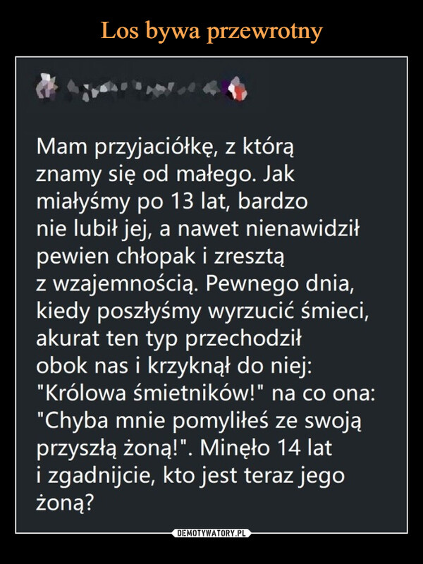  –  Mam przyjaciółkę, z którąznamy się od małego. Jakmiałyśmy po 13 lat, bardzonie lubit jej, a nawet nienawidzitpewien chłopak i zresztąz Wzajemnością. Pewnego dnia,kiedy poszłyśmy wyrzucić śmieci,akurat ten typ przechodziłobok nas i krzyknął do niej:"Królowa śmietników!" na co ona:"Chyba mnie pomyliłeś ze swojąprzyszłą żoną!". Minęło 14 lati zgadnijcie, kto jest teraz jegożoną?