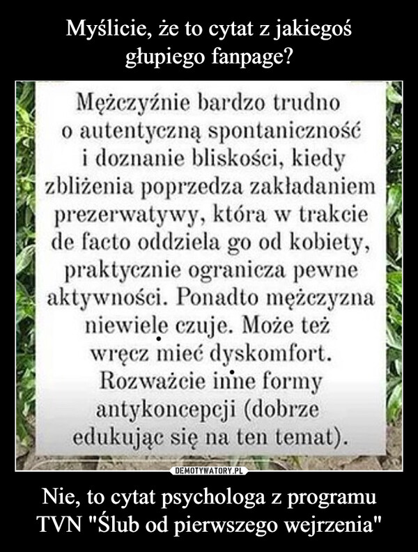 Nie, to cytat psychologa z programu TVN "Ślub od pierwszego wejrzenia" –  Mężczyźnie bardzo trudnoo autentyczną spontanicznośći doznanie bliskości, kiedyzbliżenia poprzedza zakładaniemprezerwatywy, która w trakciede facto oddziela go od kobiety,praktycznie ogranicza pewneaktywności. Ponadto mężczyznaniewiele czuje. Może teżwręcz mieć dyskomfort.Rozważcie inne formyantykoncepcji (dobrzeedukując się na ten temat).