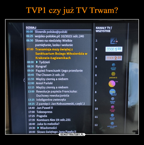  –  DZISIAJ06:00 Słownik polsko@polski06:25 wojsko-polskie.pl: 10/2023: odc.24006:50 Słowo na niedzielę: Wielkiepamiętanie, laska i wołanie07:00 Transmisja mszy świętej zSanktuarium Bożego Miłosierdzia wKrakowie-Łagiewnikach08:00 Tydzień08:30 Ryngraf09:00 Papież Franciszek i jego przesłanie10:45 The Chosen 2: odc.1011:55 Między ziemią a niebem12:00 Anioł Pański12:15 Między ziemią a niebem13:00 Rewolucje papieża Franciszka:Duchowy rewolucjonista13:25 Inteligentne zwierzęta14:25 Z pamięci: Jan Kobuszewski, część 214:40 Jan Paweł II17:00 Teleexpress17:25 Pogoda17:35 Komisarz Alex 19: odc.23118:40 Jaka to melodia?19:30 Wiadomości20:00 Słowo świętego Jana Pawła IIKANAŁY TV/WSZYSTKIE2679101112TVPTVP2 HDpolsatnewspolsat 2tvnHDpolsatplay| $[$E$[$]НОpotsatpolsatTVNsportextraHDpolsat sport