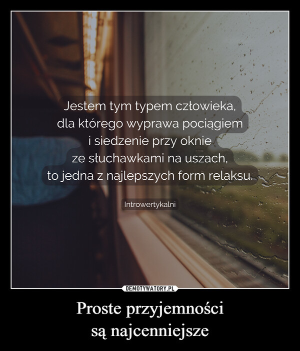 Proste przyjemnościsą najcenniejsze –  Jestem tym typem człowieka,dla którego wyprawa pociągiemi siedzenie przy oknieze słuchawkami na uszach,to jedna z najlepszych form relaksu.Introwertykalni