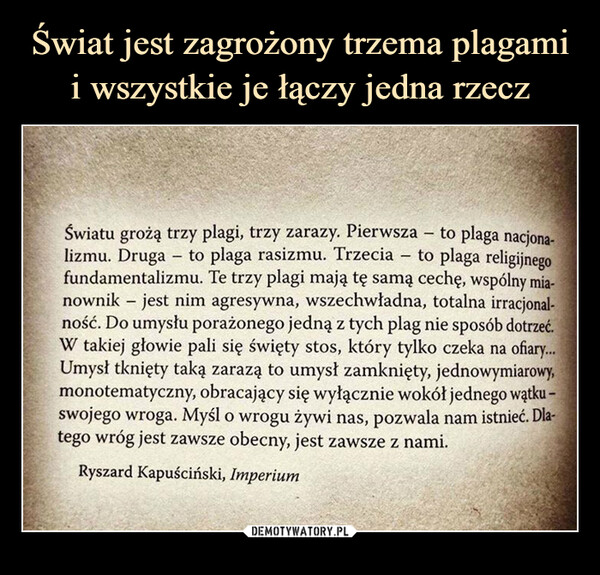  –  Światu grożą trzy plagi, trzy zarazy. Pierwsza- to plaga nacjona-lizmu. Druga - to plaga rasizmu. Trzecia -to plaga religijnegofundamentalizmu. Te trzy plagi mają tę samą cechę, wspólny mia-nownik - jest nim agresywna, wszechwładna, totalna irracjonal-ność. Do umysłu porażonego jedną z tych plag nie sposób dotrzeć.W takiej głowie pali się święty stos, który tylko czeka na ofiary...Umysł tknięty taką zarazą to umysł zamknięty, jednowymiarowy,monotematyczny, obracający się wyłącznie wokół jednego wątku -swojego wroga. Myśl o wrogu żywi nas, pozwala nam istnieć. Dla-tego wróg jest zawsze obecny, jest zawsze z nami.Ryszard Kapuściński, Imperium