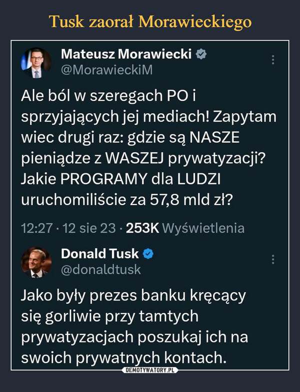  –  Mateusz Morawiecki@MorawieckiMAPAle ból w szeregach PO isprzyjających jej mediach! Zapytamwiec drugi raz: gdzie są NASZEpieniądze z WASZEJ prywatyzacji?Jakie PROGRAMY dla LUDZIuruchomiliście za 57,8 mld zł?12:27 12 sie 23-253K WyświetleniaDonald Tusk@donaldtuskJako były prezes banku kręcącysię gorliwie przy tamtychprywatyzacjach poszukaj ich naswoich prywatnych kontach.: