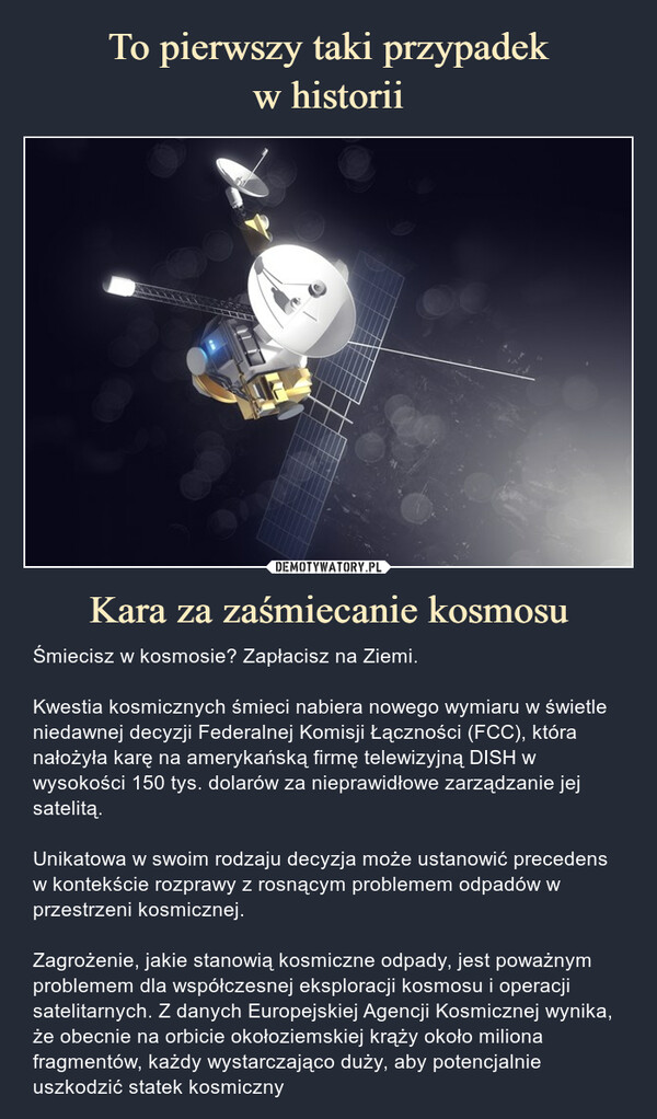 Kara za zaśmiecanie kosmosu – Śmiecisz w kosmosie? Zapłacisz na Ziemi.Kwestia kosmicznych śmieci nabiera nowego wymiaru w świetle niedawnej decyzji Federalnej Komisji Łączności (FCC), która nałożyła karę na amerykańską firmę telewizyjną DISH w wysokości 150 tys. dolarów za nieprawidłowe zarządzanie jej satelitą.Unikatowa w swoim rodzaju decyzja może ustanowić precedens w kontekście rozprawy z rosnącym problemem odpadów w przestrzeni kosmicznej.Zagrożenie, jakie stanowią kosmiczne odpady, jest poważnym problemem dla współczesnej eksploracji kosmosu i operacji satelitarnych. Z danych Europejskiej Agencji Kosmicznej wynika, że obecnie na orbicie okołoziemskiej krąży około miliona fragmentów, każdy wystarczająco duży, aby potencjalnie uszkodzić statek kosmiczny Śmiecisz w kosmosie? Zapłacisz na Ziemi.Kwestia kosmicznych śmieci nabiera nowego wymiaru w świetle niedawnej decyzji Federalnej Komisji Łączności (FCC), która nałożyła karę na amerykańską firmę telewizyjną DISH w wysokości 150 tys. dolarów za nieprawidłowe zarządzanie jej satelitą.Unikatowa w swoim rodzaju decyzja może ustanowić precedens w kontekście rozprawy z rosnącym problemem odpadów w przestrzeni kosmicznej.