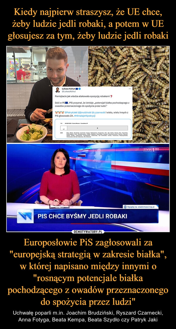 Europosłowie PiS zagłosowali za "europejską strategią w zakresie białka", w której napisano między innymi o "rosnącym potencjale białka pochodzącego z owadów przeznaczonego do spożycia przez ludzi" – Uchwałę poparli m.in. Joachim Brudziński, Ryszard Czarnecki, Anna Fotyga, Beata Kempa, Beata Szydło czy Patryk Jaki Łukasz Kohut@LukaszkohutPamiętacie jak władza atakowała opozycję robakami ?Dziś w PE, PiS przyznał, że istnieje ,,potencjał białka pochodzącego zowadów przeznaczonego do spożycia przez ludzi."@PatrykJaki @jbrudzinski @r_czarnecki i wielu, wielu innych zPiS głosowało ZA. #HimalajeHipokryzji110ECR307A9-02812023 Emma Wiesner ConsideratBerg, Bielan, Brudziński, Czamecki, Fotyga, Hakkarainen, Hoogeveen, sic, Jaki, Kanko, Kempa, Koc, Kopcińska,Krasnodebski, Kruk, Mozdzanowska, Poręba, Rafalska, Rockmaker, Ruissen, Ruohonen-Lemer, Rzońca, SaryuszWolski, Szydlo, Tobiszowski, Tomaszewski, Tosenovský. Van Overtveldt Vondra, Vrecionová, Waszczykowski,Wiśniewska, Zahradi, Zalewska, Ze, ZotowskiTIVIPOglądaj na: wiadomosci.tvp.plPIS CHCE BYŚMY JEDLI ROBAKI