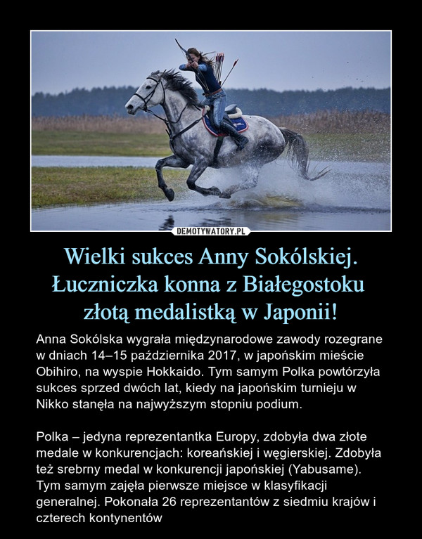 Wielki sukces Anny Sokólskiej. Łuczniczka konna z Białegostoku złotą medalistką w Japonii! – Anna Sokólska wygrała międzynarodowe zawody rozegrane w dniach 14–15 października 2017, w japońskim mieście Obihiro, na wyspie Hokkaido. Tym samym Polka powtórzyła sukces sprzed dwóch lat, kiedy na japońskim turnieju w Nikko stanęła na najwyższym stopniu podium.Polka – jedyna reprezentantka Europy, zdobyła dwa złote medale w konkurencjach: koreańskiej i węgierskiej. Zdobyła też srebrny medal w konkurencji japońskiej (Yabusame). Tym samym zajęła pierwsze miejsce w klasyfikacji generalnej. Pokonała 26 reprezentantów z siedmiu krajów i czterech kontynentów 