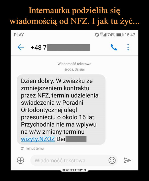  –  PLAY。..111 74%1 5:47← +48 7Wiadomość tekstowaśroda, dzisiajDzien dobry. W zwiazku zezmniejszeniem kontraktuprzez NFZ, termin udzieleniaswiadczenia w PoradniOrtodontycznej uleglprzesunieciu o okolo 16 lat.Przychodnia nie ma wplywuna w/w zmiany terminuwizyty.NZOZ Der21 minut temuWiadomość tekstowa