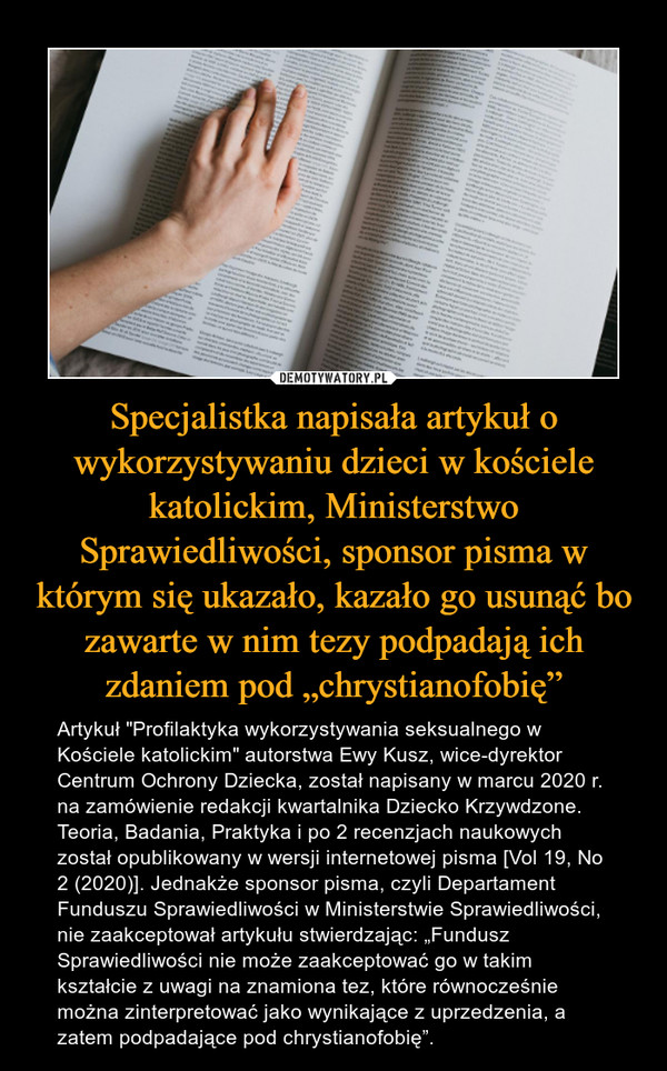 Specjalistka napisała artykuł o wykorzystywaniu dzieci w kościele katolickim, Ministerstwo Sprawiedliwości, sponsor pisma w którym się ukazało, kazało go usunąć bo zawarte w nim tezy podpadają ich zdaniem pod „chrystianofobię” – Artykuł "Profilaktyka wykorzystywania seksualnego w Kościele katolickim" autorstwa Ewy Kusz, wice-dyrektor Centrum Ochrony Dziecka, został napisany w marcu 2020 r. na zamówienie redakcji kwartalnika Dziecko Krzywdzone. Teoria, Badania, Praktyka i po 2 recenzjach naukowych został opublikowany w wersji internetowej pisma [Vol 19, No 2 (2020)]. Jednakże sponsor pisma, czyli Departament Funduszu Sprawiedliwości w Ministerstwie Sprawiedliwości, nie zaakceptował artykułu stwierdzając: „Fundusz Sprawiedliwości nie może zaakceptować go w takim kształcie z uwagi na znamiona tez, które równocześnie można zinterpretować jako wynikające z uprzedzenia, a zatem podpadające pod chrystianofobię”. 