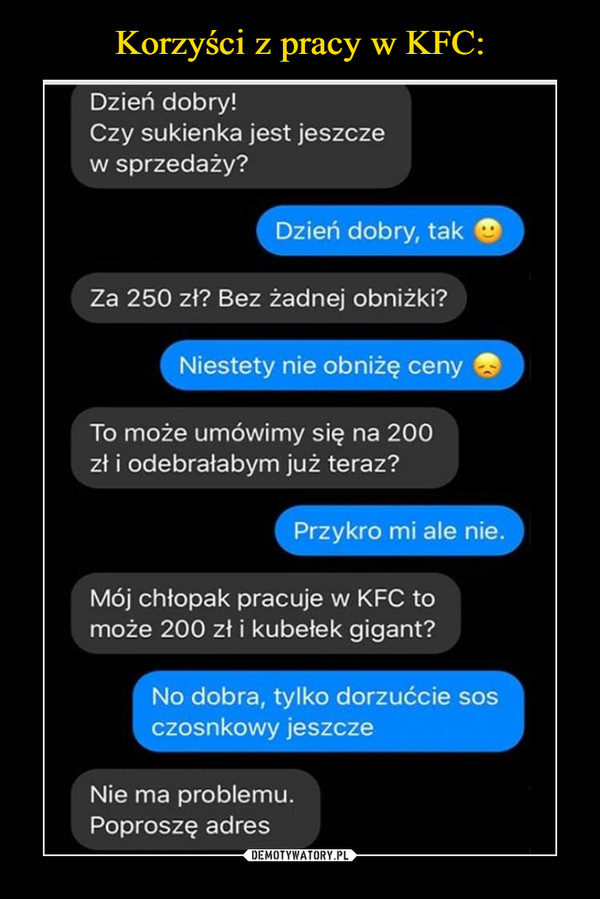  –  Dzień dobry! Czy sukienka jest jeszcze w sprzedaży? Dzień dobry, tak 4) Za 250 zł? Bez żadnej obniżki? Niestety nie obniżę ceny To może umówimy się na 200 zł i odebrałabym już teraz? Przykro mi ale nie. Mój chłopak pracuje w KFC to może 200 zł i kubełek gigant? No dobra, tylko dorzućcie sos czosnkowy jeszcze Nie ma problemu. Poproszę adres