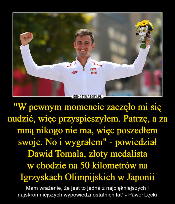 "W pewnym momencie zaczęło mi się nudzić, więc przyspieszyłem. Patrzę, a za mną nikogo nie ma, więc poszedłem swoje. No i wygrałem" - powiedziałDawid Tomala, złoty medalistaw chodzie na 50 kilometrów na Igrzyskach Olimpijskich w Japonii – Mam wrażenie, że jest to jedna z najpiękniejszych i najskromniejszych wypowiedzi ostatnich lat" - Paweł Lęcki 