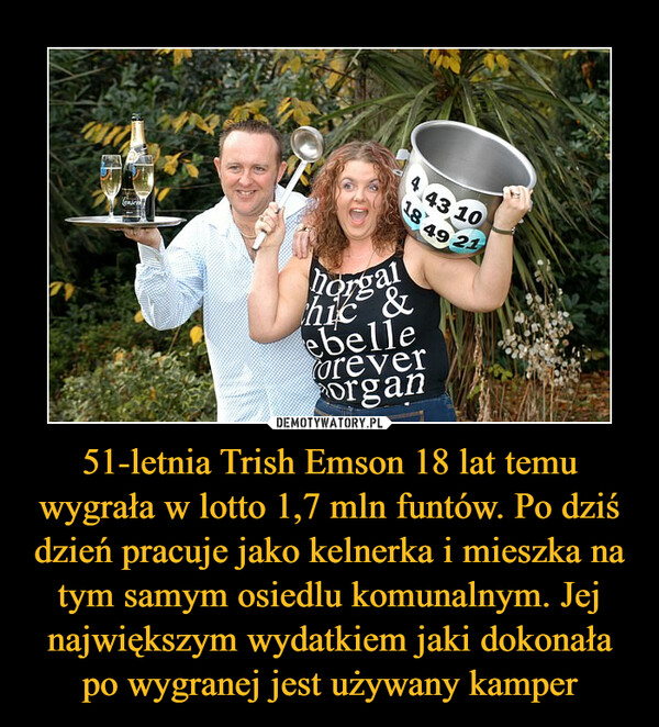 51-letnia Trish Emson 18 lat temu wygrała w lotto 1,7 mln funtów. Po dziś dzień pracuje jako kelnerka i mieszka na tym samym osiedlu komunalnym. Jej największym wydatkiem jaki dokonała po wygranej jest używany kamper –  