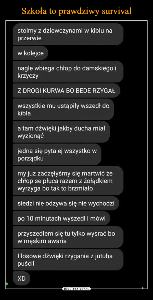  –  stoimy z dziewczynami w kiblu na przerwie w kolejce nagle wbiega chłop do damskiego i krzyczy Z DROGI KURWA BO BEDE RZYGAŁ wszystkie mu ustąpiły wszedł do kibla a tam dźwięki jakby ducha mial wyzionąć jedna się pyta ej wszystko w porządku my juz zaczęłyśmy się martwić że chłop se płuca razem z żołądkiem wyrzyga bo tak to brzmiało siedzi nie odzywa się nie wychodzi po 10 minutach wyszedł i mówi przyszedłem się tu tylko wysrać bo w męskim awaria I losowe dźwięki rzygania z jutuba puścił XD