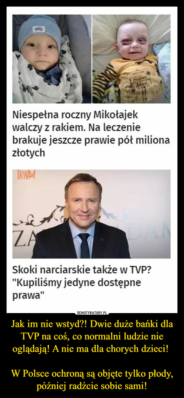 Jak im nie wstyd?! Dwie duże bańki dla TVP na coś, co normalni ludzie nie oglądają! A nie ma dla chorych dzieci! W Polsce ochroną są objęte tylko płody, później radźcie sobie sami! –  Niespełna roczny Mikołajekwalczy z rakiem. Na leczeniebrakuje jeszcze prawie pół milionazłotychSkoki narciarskie także w TVP?"Kupiliśmy jedyne dostępneprawa"