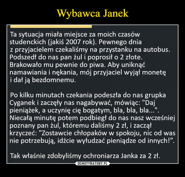  –  Ta sytuacja miała miejsce za moich czasów studenckich (jakiś 2007 rok). Pewnego dnia z przyjacielem czekaliśmy na przystanku na autobus. Podszedł do nas pan żul i poprosił o 2 złote. Brakowało mu pewnie do piwa. Aby uniknąć namawiania i nękania, mój przyjaciel wyjął monetę i dał ją bezdomnemu.