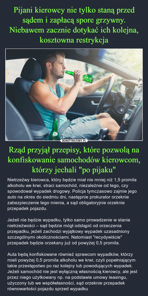 Rząd przyjął przepisy, które pozwolą na konfiskowanie samochodów kierowcom, którzy jechali "po pijaku" – Nietrzeźwy kierowca, który będzie miał nie mniej niż 1,5 promila alkoholu we krwi, straci samochód, niezależnie od tego, czy spowodował wypadek drogowy. Policja tymczasowo zajmie jego auto na okres do siedmiu dni, następnie prokurator orzeknie zabezpieczenie tego mienia, a sąd obligatoryjnie orzeknie przepadek pojazdu.Jeżeli nie będzie wypadku, tylko samo prowadzenie w stanie nietrzeźwości – sąd będzie mógł odstąpić od orzeczenia przepadku, jeżeli zachodzi wyjątkowy wypadek uzasadniony szczególnymi okolicznościami. Natomiast "recydywiście" przepadek będzie orzekany już od powyżej 0,5 promila.Auta będą konfiskowane również sprawcom wypadków, którzy mieli powyżej 0,5 promila alkoholu we krwi, czyli popełniającym takie przestępstwo po raz kolejny lub powodujących wypadek. Jeżeli samochód nie jest wyłączną własnością kierowcy, ale jest przez niego użytkowany np. na podstawie umowy leasingu, użyczony lub we współwłasności, sąd orzeknie przepadek równowartości pojazdu sprzed wypadku 