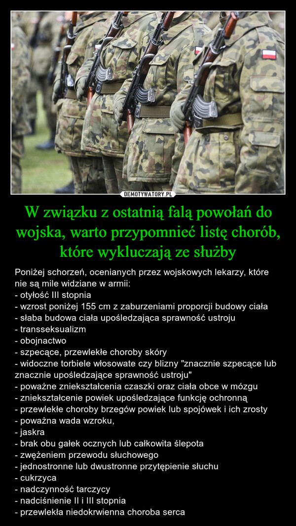 W związku z ostatnią falą powołań do wojska, warto przypomnieć listę chorób, które wykluczają ze służby – Poniżej schorzeń, ocenianych przez wojskowych lekarzy, które nie są mile widziane w armii:- otyłość III stopnia- wzrost poniżej 155 cm z zaburzeniami proporcji budowy ciała- słaba budowa ciała upośledzająca sprawność ustroju- transseksualizm- obojnactwo- szpecące, przewlekłe choroby skóry- widoczne torbiele włosowate czy blizny "znacznie szpecące lub znacznie upośledzające sprawność ustroju"- poważne zniekształcenia czaszki oraz ciała obce w mózgu- zniekształcenie powiek upośledzające funkcję ochronną- przewlekłe choroby brzegów powiek lub spojówek i ich zrosty- poważna wada wzroku, - jaskra- brak obu gałek ocznych lub całkowita ślepota- zwężeniem przewodu słuchowego- jednostronne lub dwustronne przytępienie słuchu- cukrzyca- nadczynność tarczycy- nadciśnienie II i III stopnia- przewlekła niedokrwienna choroba serca 