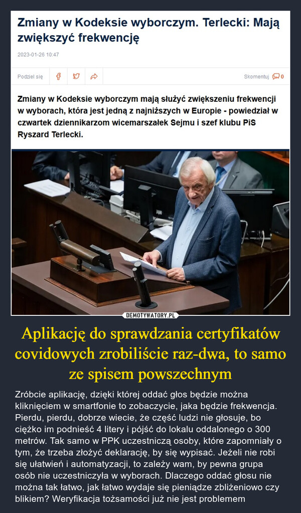 Aplikację do sprawdzania certyfikatów covidowych zrobiliście raz-dwa, to samo ze spisem powszechnym – Zróbcie aplikację, dzięki której oddać głos będzie można kliknięciem w smartfonie to zobaczycie, jaka będzie frekwencja. Pierdu, pierdu, dobrze wiecie, że część ludzi nie głosuje, bo ciężko im podnieść 4 litery i pójść do lokalu oddalonego o 300 metrów. Tak samo w PPK uczestniczą osoby, które zapomniały o tym, że trzeba złożyć deklarację, by się wypisać. Jeżeli nie robi się ułatwień i automatyzacji, to zależy wam, by pewna grupa osób nie uczestniczyła w wyborach. Dlaczego oddać głosu nie można tak łatwo, jak łatwo wydaje się pieniądze zbliżeniowo czy blikiem? Weryfikacja tożsamości już nie jest problemem Zmiany w Kodeksie wyborczym. Terlecki: Mają zwiększyć frekwencję