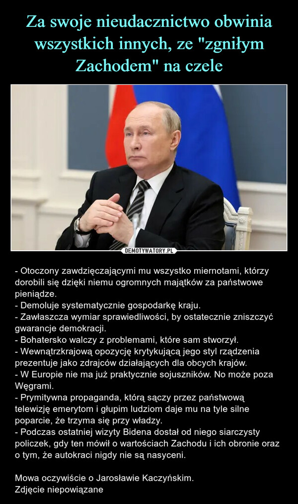  – - Otoczony zawdzięczającymi mu wszystko miernotami, którzy dorobili się dzięki niemu ogromnych majątków za państwowe pieniądze.- Demoluje systematycznie gospodarkę kraju.- Zawłaszcza wymiar sprawiedliwości, by ostatecznie zniszczyć gwarancje demokracji.- Bohatersko walczy z problemami, które sam stworzył.- Wewnątrzkrajową opozycję krytykującą jego styl rządzenia prezentuje jako zdrajców działających dla obcych krajów.- W Europie nie ma już praktycznie sojuszników. No może poza Węgrami.- Prymitywna propaganda, którą sączy przez państwową telewizję emerytom i głupim ludziom daje mu na tyle silne poparcie, że trzyma się przy władzy.- Podczas ostatniej wizyty Bidena dostał od niego siarczysty policzek, gdy ten mówił o wartościach Zachodu i ich obronie oraz o tym, że autokraci nigdy nie są nasyceni.Mowa oczywiście o Jarosławie Kaczyńskim.Zdjęcie niepowiązane 