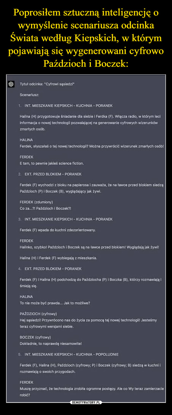  –  .Tytuł odcinka: "Cyfrowi sąsiedzi"Scenariusz:Model: GPT-41. INT. MIESZKANIE KIEPSKICH - KUCHNIA - PORANEKHalina (H) przygotowuje śniadanie dla siebie i Ferdka (F). Włącza radio, w którym leciinformacja o nowej technologii pozwalającej na generowanie cyfrowych wizerunkówzmarłych osób.HALINAFerdek, słyszałaś o tej nowej technologii? Można przywrócić wizerunek zmarłych osób!FERDEKEtam, to pewnie jakieś science fiction.2. EXT. PRZED BLOKIEM - PORANEKFerdek (F) wychodzi z bloku na papierosa i zauważa, że na ławce przed blokiem siedząPaździoch (P) i Boczek (B), wyglądający jak żywi.FERDEK (zdumiony)Co za...?! Paździoch i Boczek?!3. INT. MIESZKANIE KIEPSKICH - KUCHNIA - PORANEKFerdek (F) wpada do kuchni zdezorientowany.FERDEKHalinko, szybko! Paździoch i Boczek są na ławce przed blokiem! Wyglądają jak żywi!Halina (H) i Ferdek (F) wybiegają z mieszkania.4. EXT. PRZED BLOKIEM - PORANEKFerdek (F) i Halina (H) podchodzą do Paździocha (P) i Boczka (B), którzy rozmawiają iśmieją się.HALINATo nie może być prawda... Jak to możliwe?PAŹDZIOCH (cyfrowy)Hej sąsiedzi! Przywrócono nas do życia za pomocą tej nowej technologii! Jesteśmyteraz cyfrowymi wersjami siebie.BOCZEK (cyfrowy)Dokładnie, to naprawdę niesamowite!5. INT. MIESZKANIE KIEPSKICH - KUCHNIA - POPOLUDNIEFerdek (F), Halina (H), Paździoch (cyfrowy; P) i Boczek (cyfrowy; B) siedzą w kuchni irozmawiają o swoich przygodach.FERDEKMuszę przyznać, że technologia zrobiła ogromne postępy. Ale co Wy teraz zamierzacierobić?Q