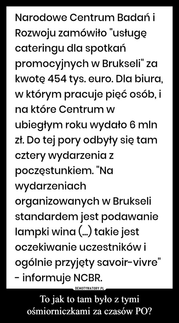 To jak to tam było z tymi ośmiorniczkami za czasów PO? –  Narodowe Centrum Badań iRozwoju zamówiło "usługęcateringu dla spotkańpromocyjnych w Brukseli" zakwotę 454 tys. euro. Dla biura,w którym pracuje pięć osób, ina które Centrum wubiegłym roku wydało 6 mlnzł. Do tej pory odbyły się tamcztery wydarzenia zpoczęstunkiem. "Nawydarzeniachorganizowanych w Brukselistandardem jest podawanielampki wina (...) takie jestoczekiwanie uczestników iogólnie przyjęty savoir-vivre"- informuje NCBR.