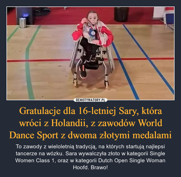 Gratulacje dla 16-letniej Sary, która wróci z Holandii, z zawodów World Dance Sport z dwoma złotymi medalami – To zawody z wieloletnią tradycją, na których startują najlepsi tancerze na wózku. Sara wywalczyła złoto w kategorii Single Women Class 1, oraz w kategorii Dutch Open Single Woman Hoofd. Brawo! 