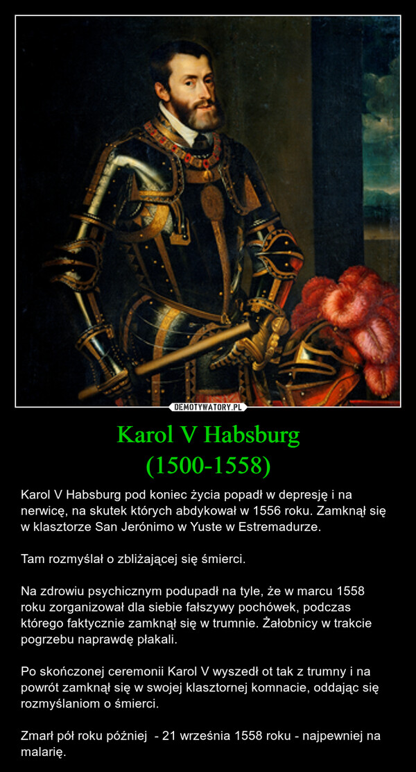 Karol V Habsburg(1500-1558) – Karol V Habsburg pod koniec życia popadł w depresję i na nerwicę, na skutek których abdykował w 1556 roku. Zamknął się w klasztorze San Jerónimo w Yuste w Estremadurze.Tam rozmyślał o zbliżającej się śmierci.Na zdrowiu psychicznym podupadł na tyle, że w marcu 1558 roku zorganizował dla siebie fałszywy pochówek, podczas którego faktycznie zamknął się w trumnie. Żałobnicy w trakcie pogrzebu naprawdę płakali.Po skończonej ceremonii Karol V wyszedł ot tak z trumny i na powrót zamknął się w swojej klasztornej komnacie, oddając się rozmyślaniom o śmierci.Zmarł pół roku później  - 21 września 1558 roku - najpewniej na malarię. 