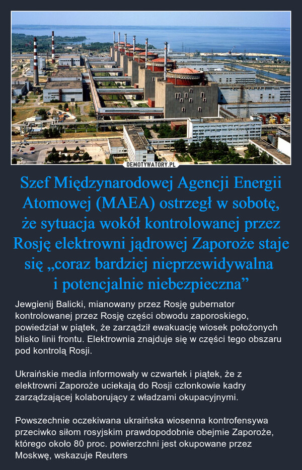 Szef Międzynarodowej Agencji Energii Atomowej (MAEA) ostrzegł w sobotę, że sytuacja wokół kontrolowanej przez Rosję elektrowni jądrowej Zaporoże staje się „coraz bardziej nieprzewidywalna i potencjalnie niebezpieczna” – Jewgienij Balicki, mianowany przez Rosję gubernator kontrolowanej przez Rosję części obwodu zaporoskiego, powiedział w piątek, że zarządził ewakuację wiosek położonych blisko linii frontu. Elektrownia znajduje się w części tego obszaru pod kontrolą Rosji.Ukraińskie media informowały w czwartek i piątek, że z elektrowni Zaporoże uciekają do Rosji członkowie kadry zarządzającej kolaborujący z władzami okupacyjnymi.Powszechnie oczekiwana ukraińska wiosenna kontrofensywa przeciwko siłom rosyjskim prawdopodobnie obejmie Zaporoże, którego około 80 proc. powierzchni jest okupowane przez Moskwę, wskazuje Reuters DO7suggPAINT WIRE SEINE5TTEooo