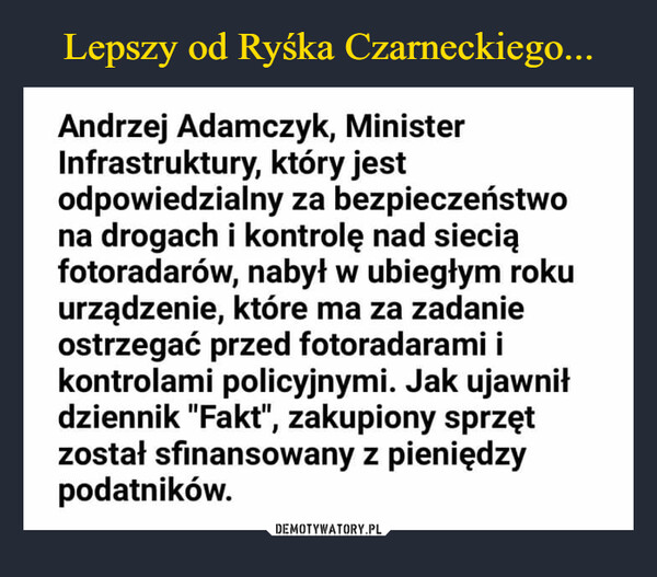  –  Andrzej Adamczyk, MinisterInfrastruktury, który jestodpowiedzialny za bezpieczeństwona drogach i kontrolę nad sieciąfotoradarów, nabył w ubiegłym rokuurządzenie, które ma za zadanieostrzegać przed fotoradarami ikontrolami policyjnymi. Jak ujawniłdziennik "Fakt", zakupiony sprzętzostał sfinansowany z pieniędzypodatników.