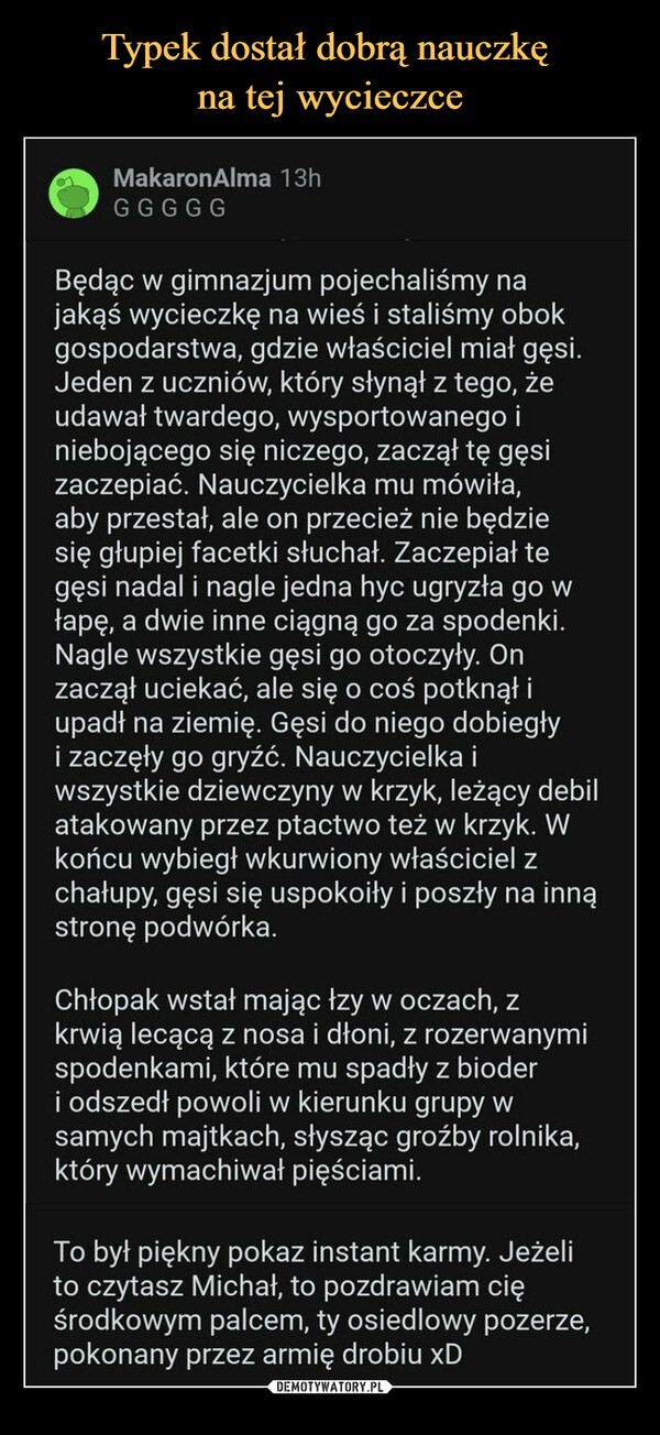  –  MakaronAlma 13hGGGGGBędąc w gimnazjum pojechaliśmy najakąś wycieczkę na wieś i staliśmy obokgospodarstwa, gdzie właściciel miał gęsi.Jeden z uczniów, który słynął z tego, żeudawał twardego, wysportowanego iniebojącego się niczego, zaczął tę gęsizaczepiać. Nauczycielka mu mówiła,aby przestał, ale on przecież nie będziesię głupiej facetki słuchał. Zaczepiał tegęsi nadal i nagle jedna hyc ugryzła go włapę, a dwie inne ciągną go za spodenki.Nagle wszystkie gęsi go otoczyły. Onzaczął uciekać, ale się o coś potknął iupadł na ziemię. Gęsi do niego dobiegłyi zaczęły go gryźć. Nauczycielka iwszystkie dziewczyny w krzyk, leżący debilatakowany przez ptactwo też w krzyk. Wkońcu wybiegł wkurwiony właściciel zchałupy, gęsi się uspokoiły i poszły na innąstronę podwórka.Chłopak wstał mając łzy w oczach, zkrwią lecącą z nosa i dłoni, z rozerwanymispodenkami, które mu spadły z bioderi odszedł powoli w kierunku grupy wsamych majtkach, słysząc groźby rolnika,który wymachiwał pięściami.To był piękny pokaz instant karmy. Jeżelito czytasz Michał, to pozdrawiam cięśrodkowym palcem, ty osiedlowy pozerze,pokonany przez armię drobiu xDsihaya_wiosnapustyni 1h28zwyczajmotyw z Parku Jurajskiego nakurwia wtleMISTRZOWIE .ORG49 ↓